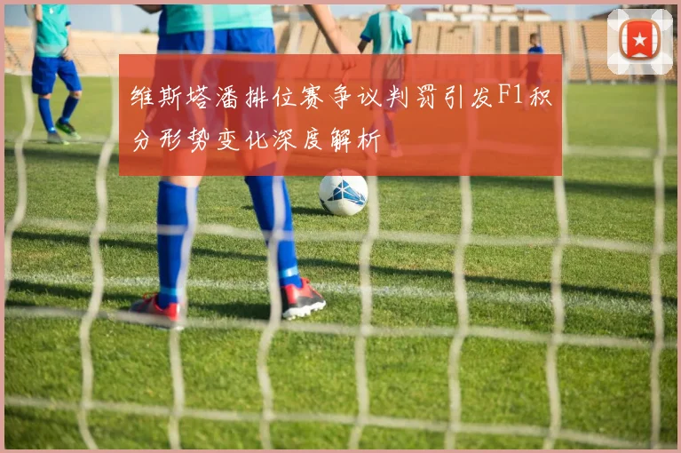 维斯塔潘排位赛争议判罚引发F1积分形势变化深度解析