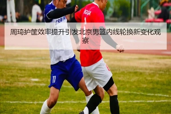 周琦护筐效率提升引发北京男篮内线轮换新变化观察